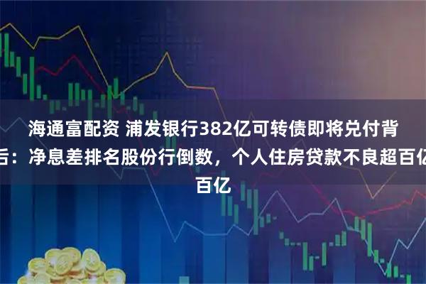 海通富配资 浦发银行382亿可转债即将兑付背后：净息差排名股份行倒数，个人住房贷款不良超百亿