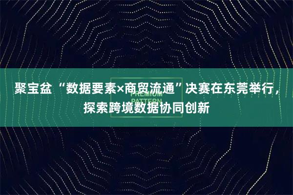 聚宝盆 “数据要素×商贸流通”决赛在东莞举行，探索跨境数据协同创新