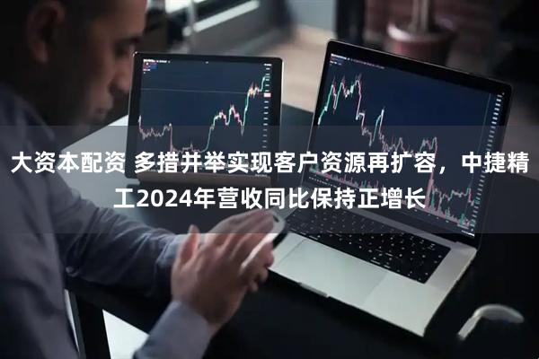 大资本配资 多措并举实现客户资源再扩容，中捷精工2024年营收同比保持正增长