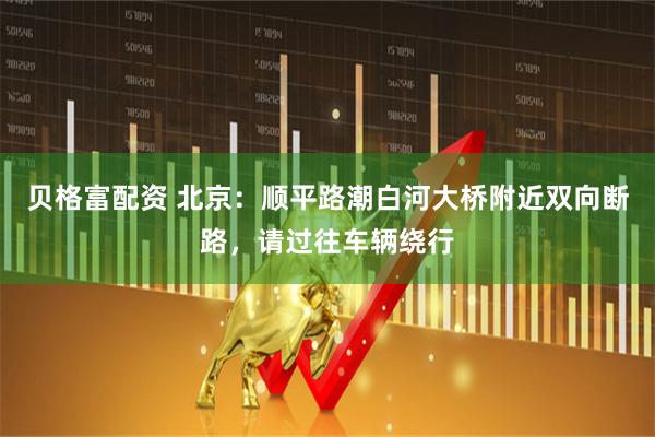 贝格富配资 北京：顺平路潮白河大桥附近双向断路，请过往车辆绕行