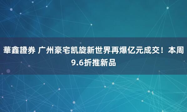 華鑫證券 广州豪宅凯旋新世界再爆亿元成交！本周9.6折推新品