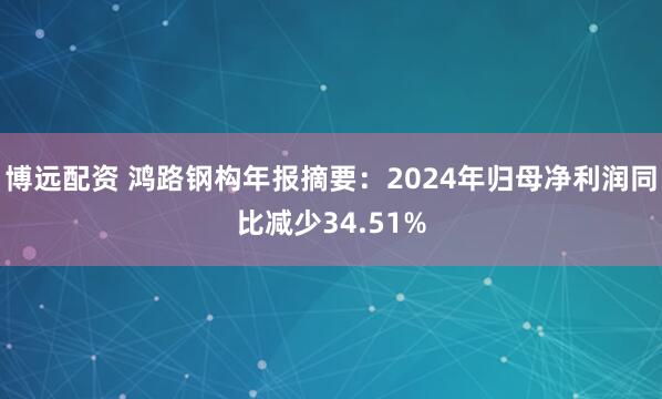 博远配资 鸿路钢构年报摘要：2024年归母净利润同比减少34.51%