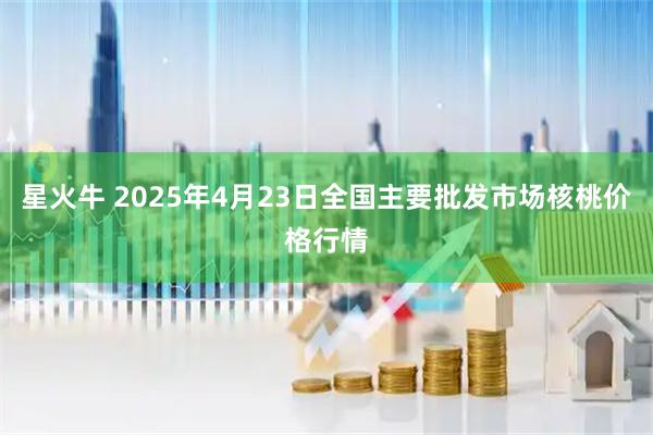 星火牛 2025年4月23日全国主要批发市场核桃价格行情