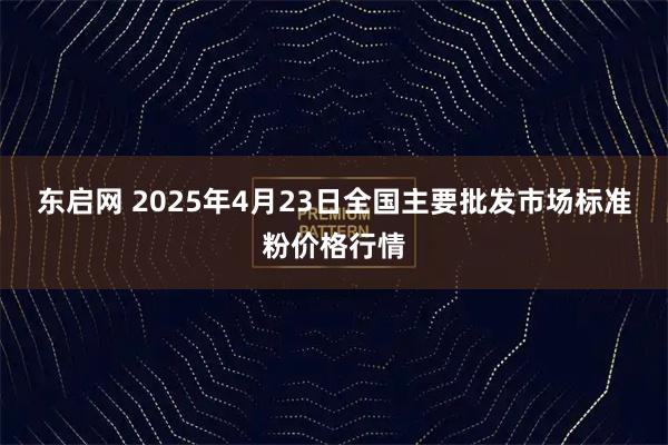 东启网 2025年4月23日全国主要批发市场标准粉价格行情