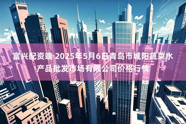 富兴配资端 2025年5月6日青岛市城阳蔬菜水产品批发市场有限公司价格行情