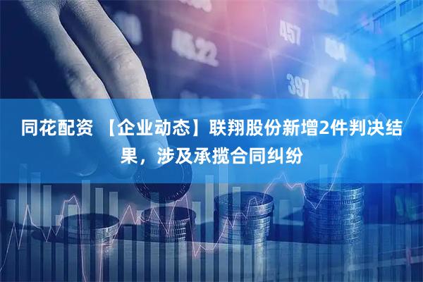 同花配资 【企业动态】联翔股份新增2件判决结果，涉及承揽合同纠纷