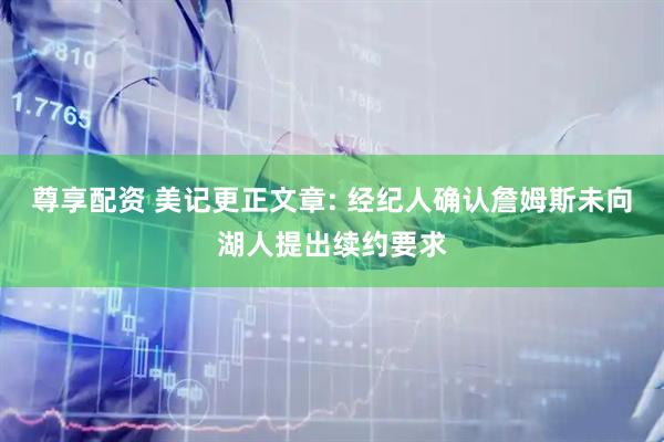 尊享配资 美记更正文章: 经纪人确认詹姆斯未向湖人提出续约要求