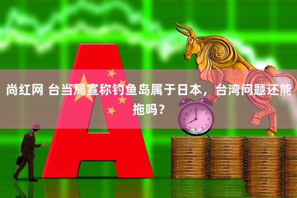 尚红网 台当局宣称钓鱼岛属于日本，台湾问题还能拖吗？