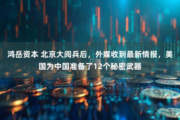 鸿岳资本 北京大阅兵后，外媒收到最新情报，美国为中国准备了12个秘密武器