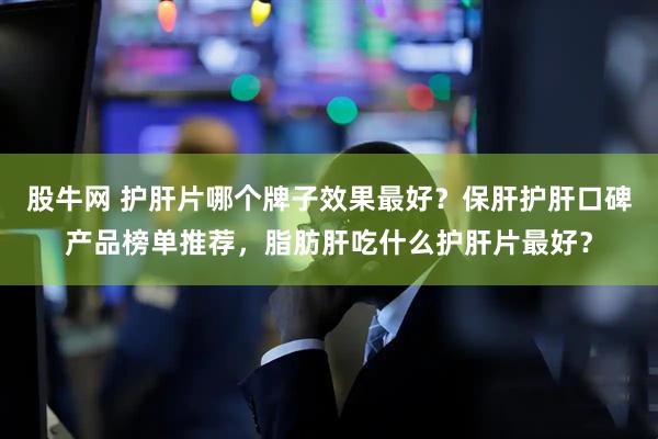 股牛网 护肝片哪个牌子效果最好？保肝护肝口碑产品榜单推荐，脂肪肝吃什么护肝片最好？
