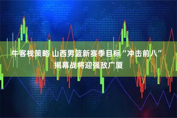 牛客栈策略 山西男篮新赛季目标“冲击前八” 揭幕战将迎强敌广厦
