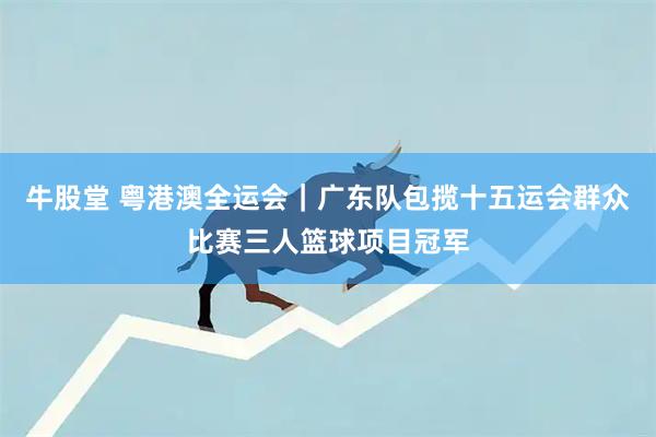 牛股堂 粤港澳全运会｜广东队包揽十五运会群众比赛三人篮球项目冠军