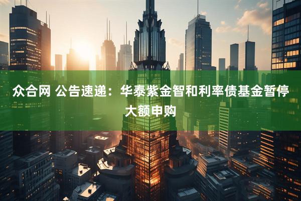 众合网 公告速递：华泰紫金智和利率债基金暂停大额申购