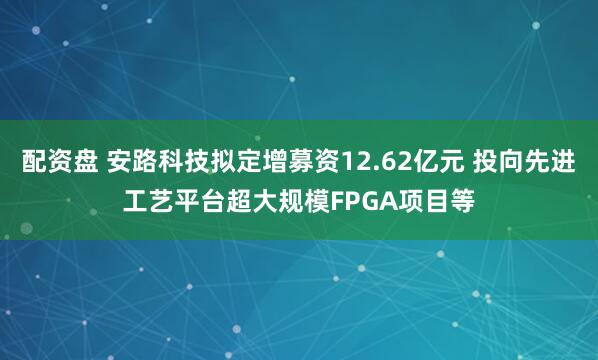 配资盘 安路科技拟定增募资12.62亿元 投向先进工艺平台超大规模FPGA项目等