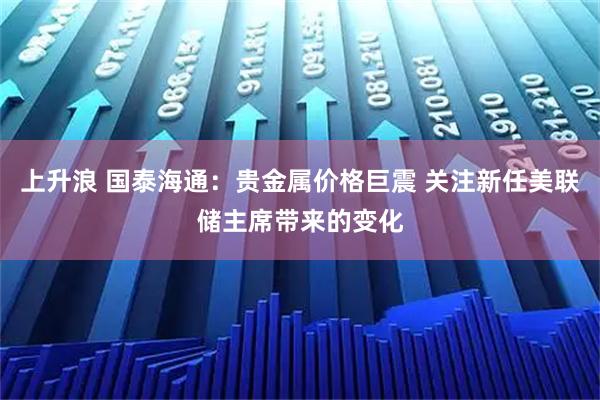 上升浪 国泰海通：贵金属价格巨震 关注新任美联储主席带来的变化