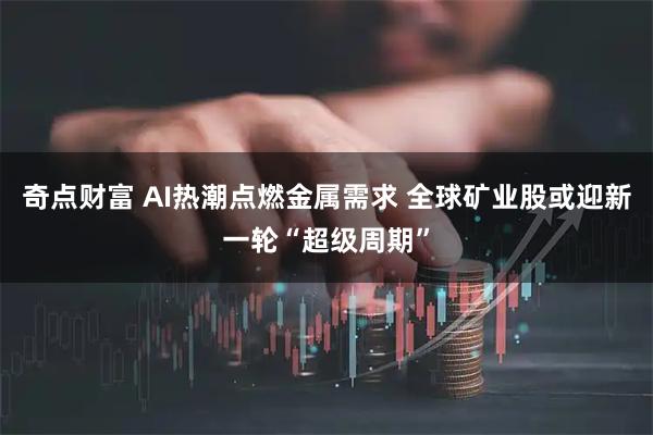 奇点财富 AI热潮点燃金属需求 全球矿业股或迎新一轮“超级周期”