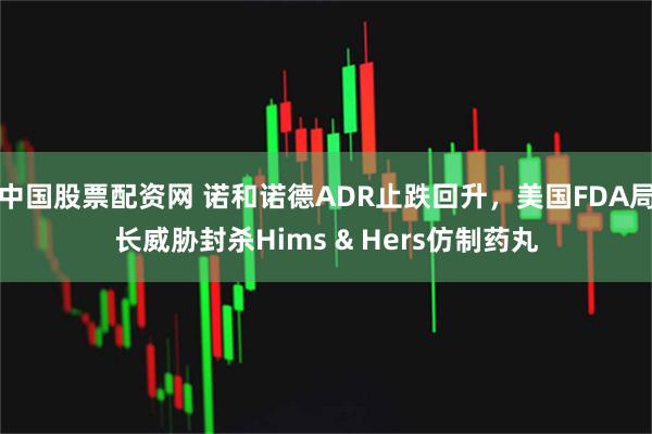 中国股票配资网 诺和诺德ADR止跌回升，美国FDA局长威胁封杀Hims & Hers仿制药丸