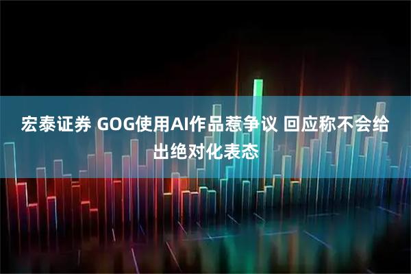 宏泰证券 GOG使用AI作品惹争议 回应称不会给出绝对化表态