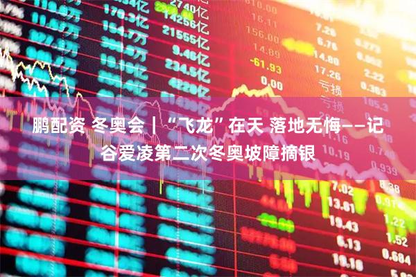鹏配资 冬奥会｜“飞龙”在天 落地无悔——记谷爱凌第二次冬奥坡障摘银