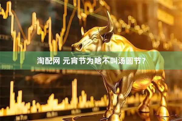 淘配网 元宵节为啥不叫汤圆节？