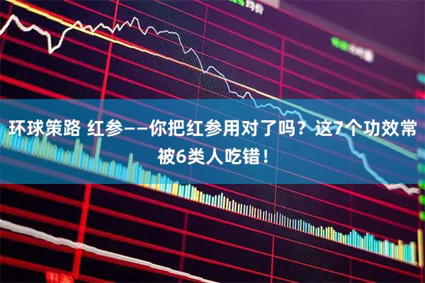环球策路 红参——你把红参用对了吗?这7个功效常被6类人吃错!