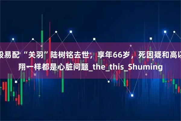 股易配 “关羽”陆树铭去世,享年66岁,死因疑和高以翔一样都是心脏问题_the_this_Shuming