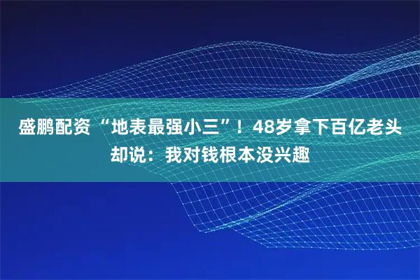 盛鹏配资 “地表最强小三”！48岁拿下百亿老头却说：我对钱根本没兴趣